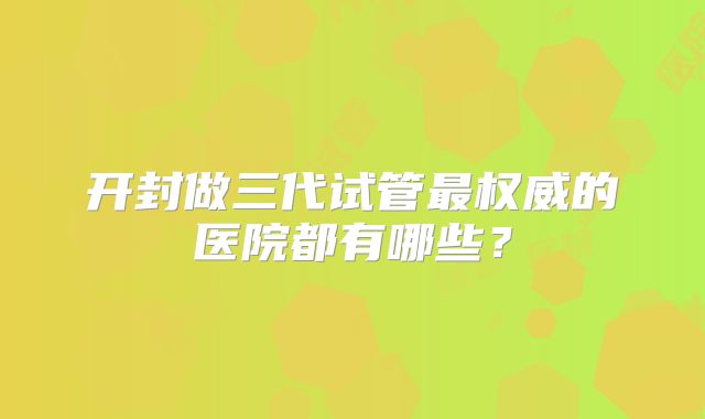 开封做三代试管最权威的医院都有哪些?