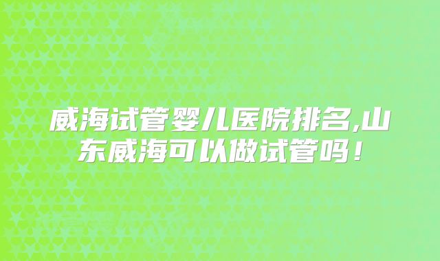 威海试管婴儿医院排名,山东威海可以做试管吗！