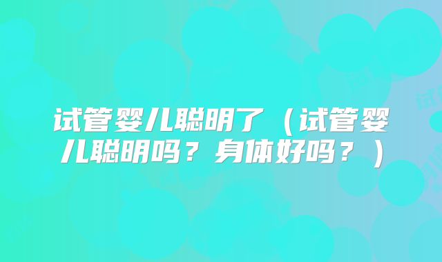 试管婴儿聪明了(试管婴儿聪明吗?身体好吗?)