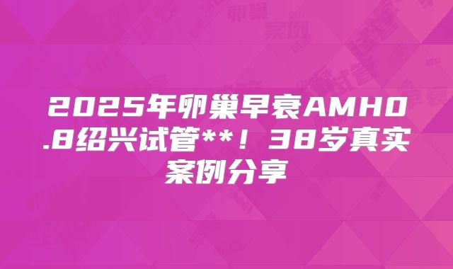 2025年卵巢早衰AMH0.8绍兴试管**！38岁真实案例分享