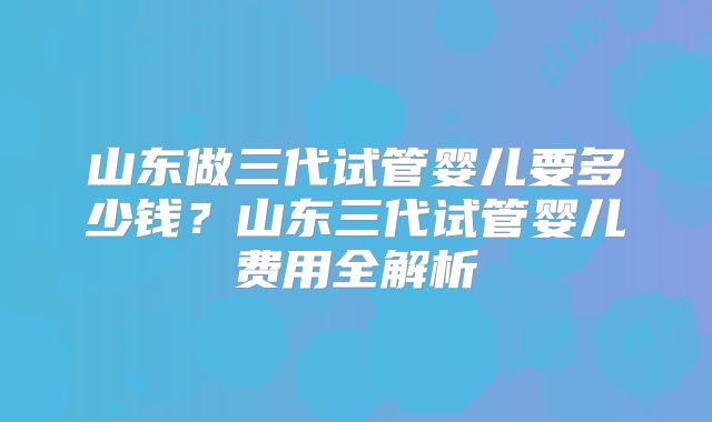 山东做三代试管婴儿要多少钱?山东三代试管婴儿费用全解析
