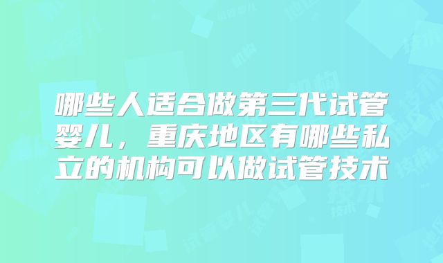 哪些人适合做第三代试管婴儿,重庆地区有哪些私立的机构可以做试管技术