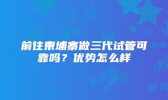 前往柬埔寨做三代试管可靠吗?优势怎么样