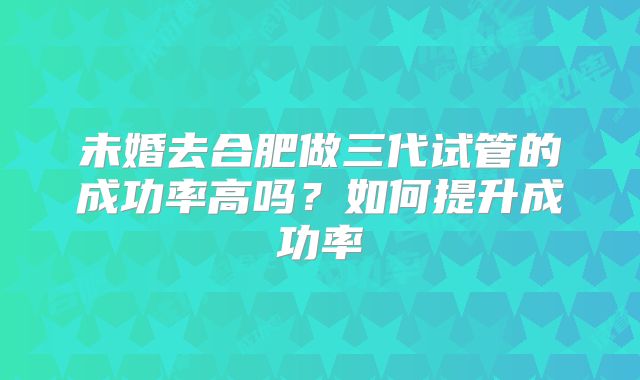 未婚去合肥做三代试管的成功率高吗？如何提升成功率