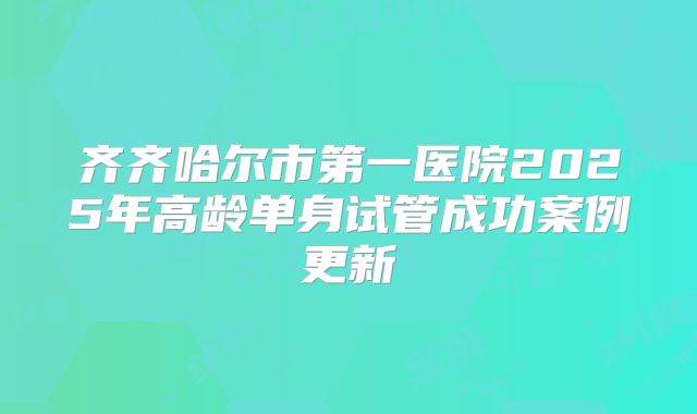 齐齐哈尔市第一医院2025年高龄单身试管成功案例更新