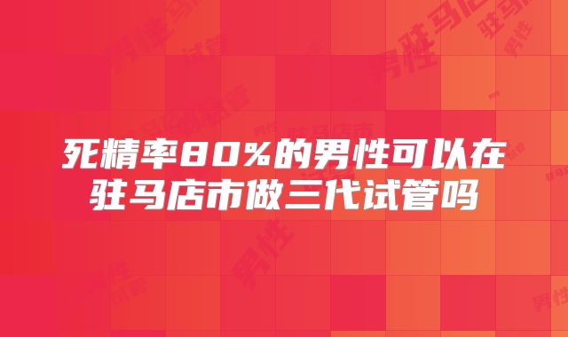 死精率80%的男性可以在驻马店市做三代试管吗