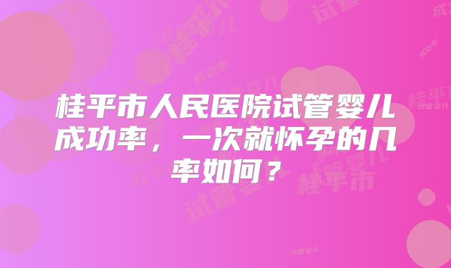 桂平市人民医院试管婴儿成功率,一次就怀孕的几率如何?