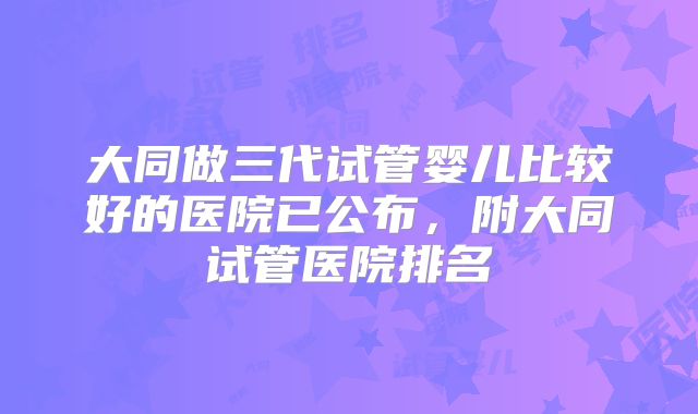 大同做三代试管婴儿比较好的医院已公布,附大同试管医院排名