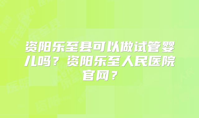 资阳乐至县可以做试管婴儿吗？资阳乐至人民医院官网？