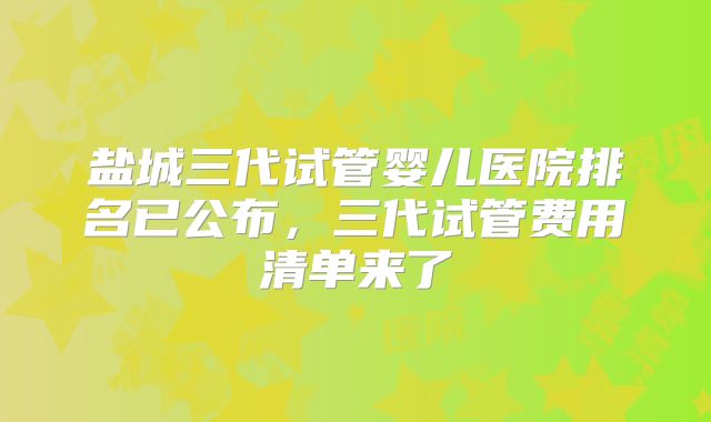 盐城三代试管婴儿医院排名已公布,三代试管费用清单来了