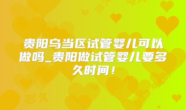 贵阳乌当区试管婴儿可以做吗_贵阳做试管婴儿要多久时间!