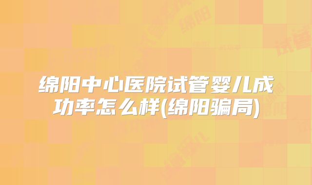 绵阳中心医院试管婴儿成功率怎么样(绵阳骗局)