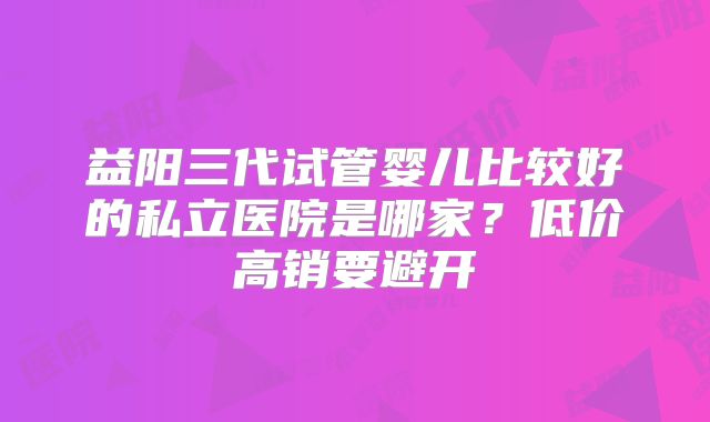 益阳三代试管婴儿比较好的私立医院是哪家?低价高销要避开