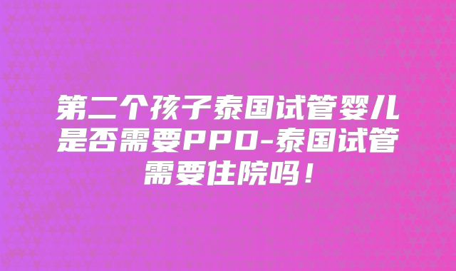 第二个孩子泰国试管婴儿是否需要PPD-泰国试管需要住院吗!