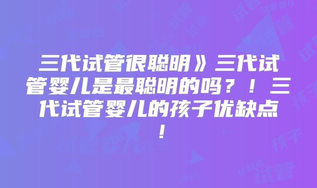 三代试管很聪明》三代试管婴儿是最聪明的吗？！三代试管婴儿的孩子优缺点！
