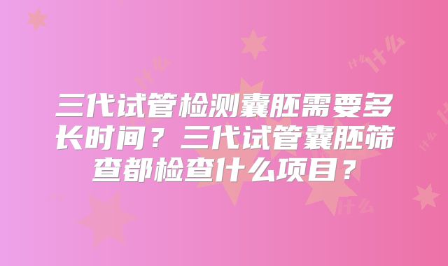 三代试管检测囊胚需要多长时间?三代试管囊胚筛查都检查什么项目?