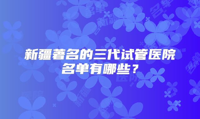 新疆著名的三代试管医院名单有哪些?