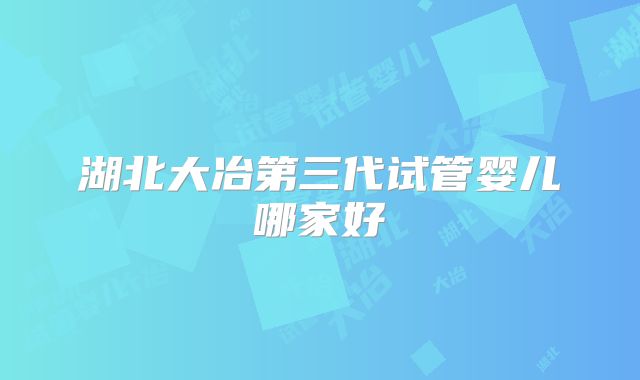 湖北大冶第三代试管婴儿哪家好