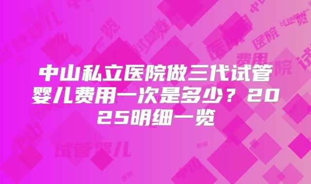 中山私立医院做三代试管婴儿费用一次是多少?2025明细一览