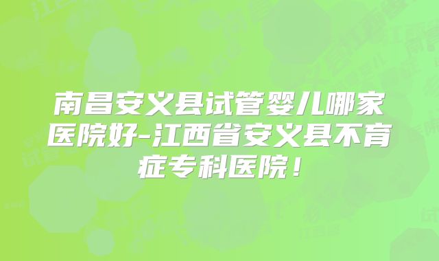 南昌安义县试管婴儿哪家医院好-江西省安义县不育症专科医院!