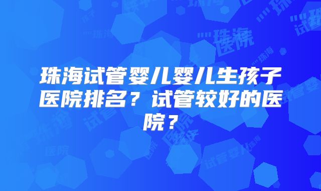 珠海试管婴儿婴儿生孩子医院排名？试管较好的医院？