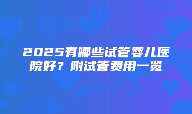 2025有哪些试管婴儿医院好？附试管费用一览