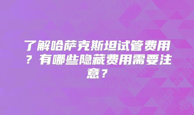 了解哈萨克斯坦试管费用?有哪些隐藏费用需要注意?