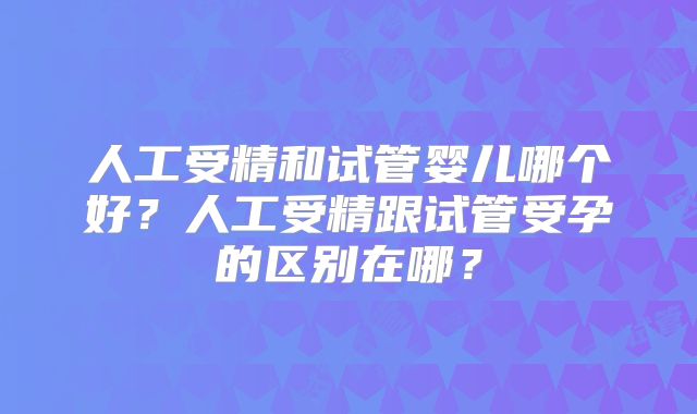 人工受精和试管婴儿哪个好?人工受精跟试管受孕的区别在哪?
