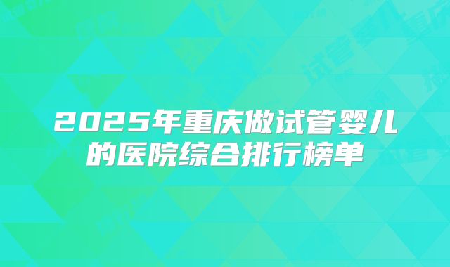 2025年重庆做试管婴儿的医院综合排行榜单