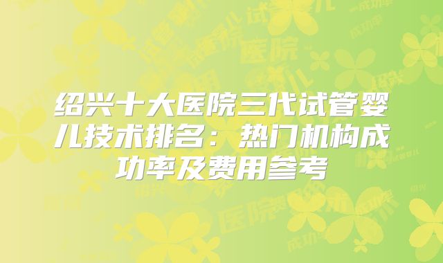 绍兴十大医院三代试管婴儿技术排名:热门机构成功率及费用参考