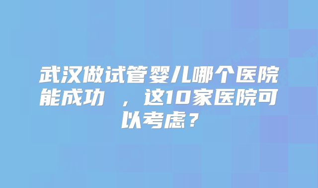 武汉做试管婴儿哪个医院能成功 ,这10家医院可以考虑?