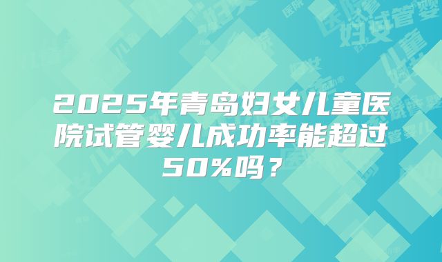 2025年青岛妇女儿童医院试管婴儿成功率能超过50%吗?