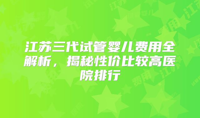 江苏三代试管婴儿费用全解析,揭秘性价比较高医院排行