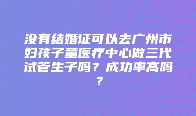 没有结婚证可以去广州市妇孩子童医疗中心做三代试管生子吗?成功率高吗?