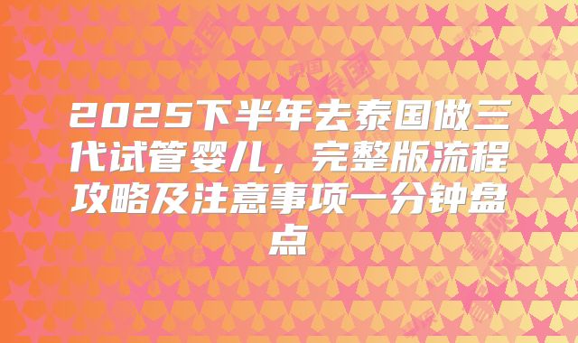 2025下半年去泰国做三代试管婴儿,完整版流程攻略及注意事项一分钟盘点