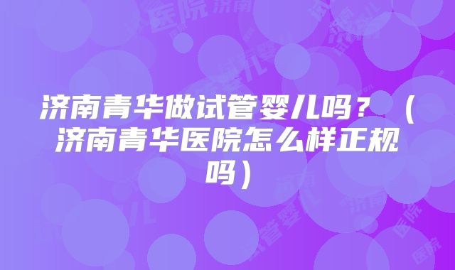 济南青华做试管婴儿吗?(济南青华医院怎么样正规吗)