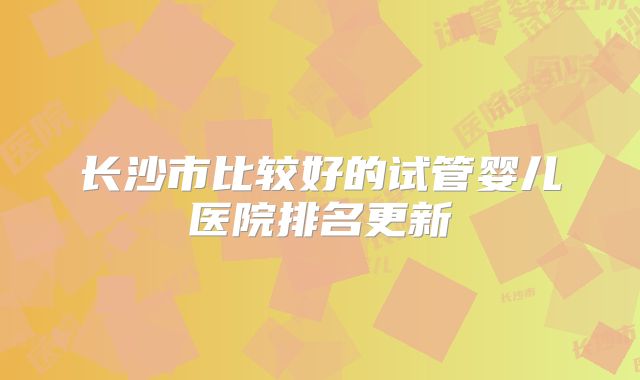 长沙市比较好的试管婴儿医院排名更新