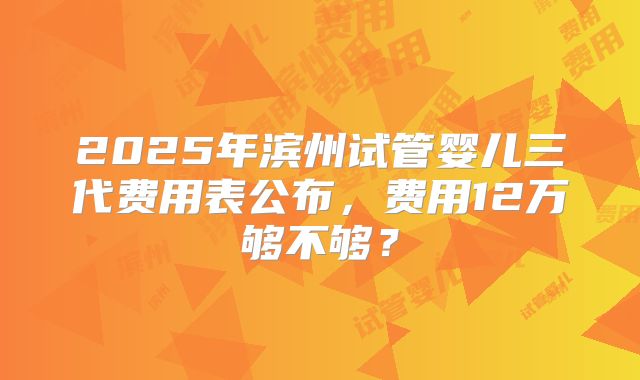 2025年滨州试管婴儿三代费用表公布,费用12万够不够?