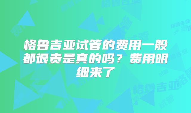 格鲁吉亚试管的费用一般都很贵是真的吗?费用明细来了