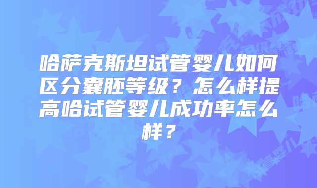 哈萨克斯坦试管婴儿如何区分囊胚等级？怎么样提高哈试管婴儿成功率怎么样？