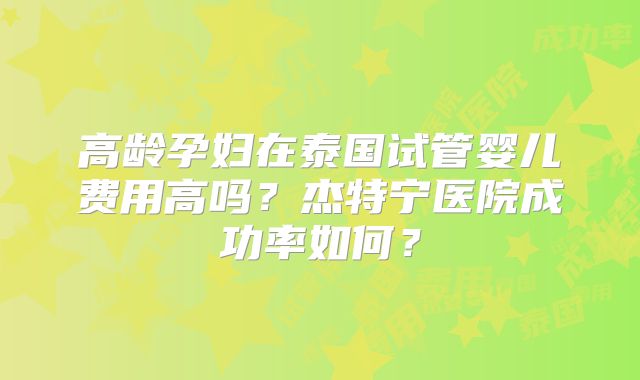 高龄孕妇在泰国试管婴儿费用高吗？杰特宁医院成功率如何？
