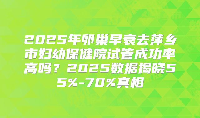 2025年卵巢早衰去萍乡市妇幼保健院试管成功率高吗？2025数据揭晓55%-70%真相