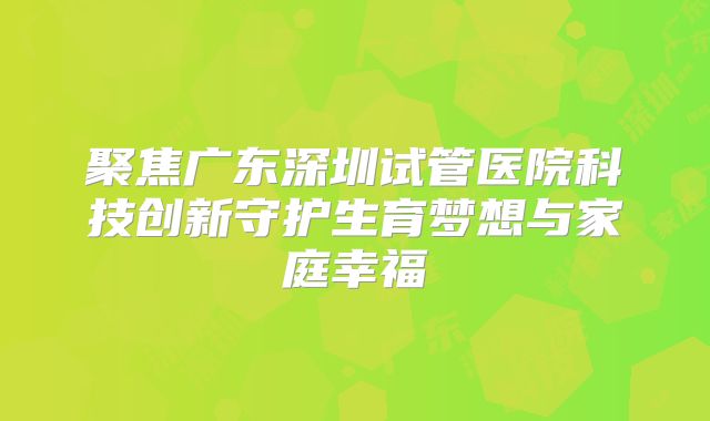 聚焦广东深圳试管医院科技创新守护生育梦想与家庭幸福
