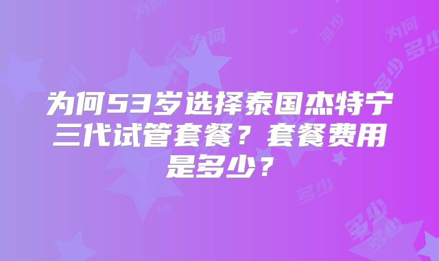 为何53岁选择泰国杰特宁三代试管套餐?套餐费用是多少?