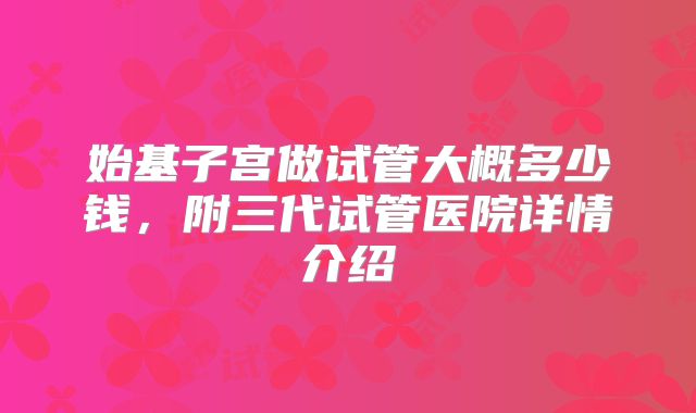始基子宫做试管大概多少钱,附三代试管医院详情介绍