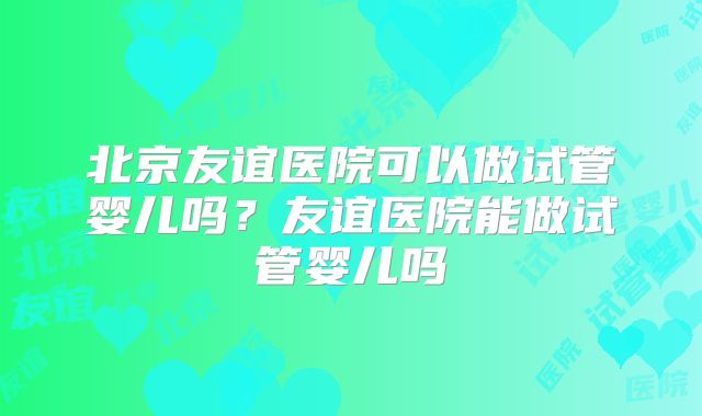 北京友谊医院可以做试管婴儿吗?友谊医院能做试管婴儿吗