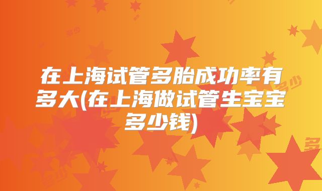 在上海试管多胎成功率有多大(在上海做试管生宝宝多少钱)