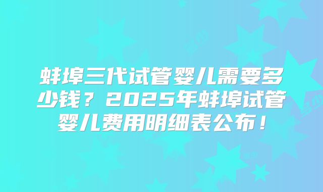 蚌埠三代试管婴儿需要多少钱？2025年蚌埠试管婴儿费用明细表公布！