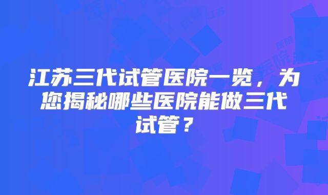 江苏三代试管医院一览，为您揭秘哪些医院能做三代试管？