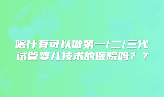 喀什有可以做第一/二/三代试管婴儿技术的医院吗??